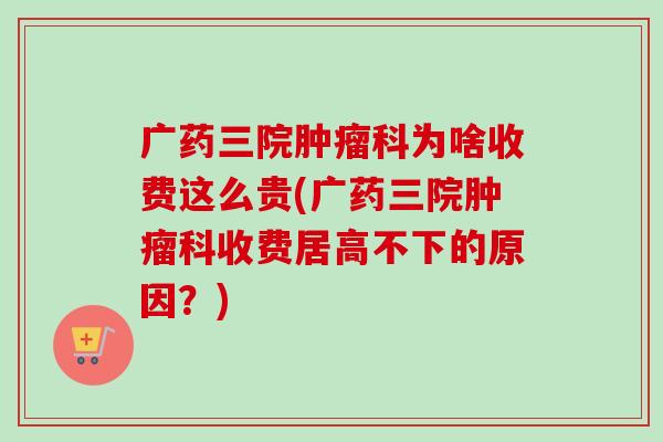 广药三院肿瘤科为啥收费这么贵(广药三院肿瘤科收费居高不下的原因？)-第1张图片-卓越灵芝孢子粉