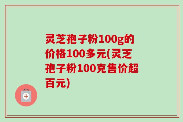 灵芝孢子粉100g的价格100多元(灵芝孢子粉100克售价超百元)-第1张图片-卓越灵芝孢子粉 灵芝孢子粉100g的价格100多元(灵芝孢子粉100克售价超百元)-第1张图片-卓越灵芝孢子粉