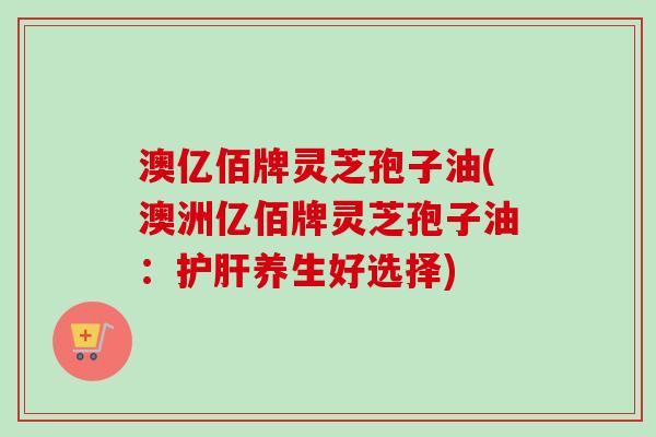 澳亿佰牌灵芝孢子油(澳洲亿佰牌灵芝孢子油:护肝养生好选择)-第1张图片-卓越灵芝孢子粉 澳亿佰牌灵芝孢子油(澳洲亿佰牌灵芝孢子油:护肝养生好选择)-第1张图片-卓越灵芝孢子粉