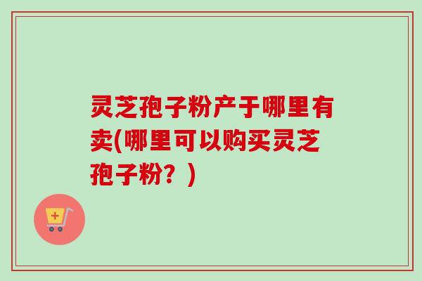 灵芝孢子粉产于哪里有卖(哪里可以购买灵芝孢子粉?)-第1张图片-卓越灵芝孢子粉 灵芝孢子粉产于哪里有卖(哪里可以购买灵芝孢子粉?)-第1张图片-卓越灵芝孢子粉