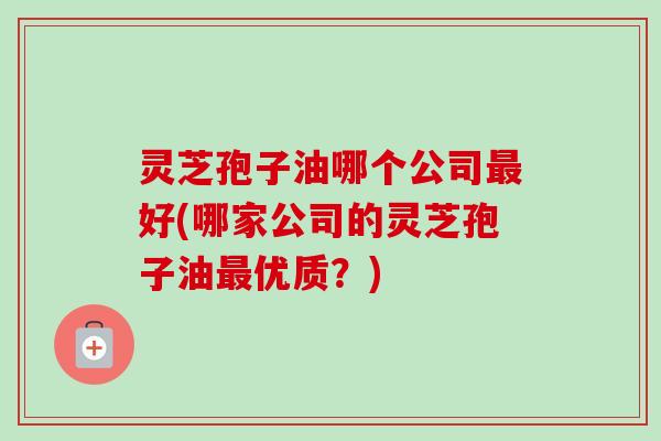 灵芝孢子油哪个公司最好(哪家公司的灵芝孢子油最优质?)-第1张图片-卓越灵芝孢子粉 灵芝孢子油哪个公司最好(哪家公司的灵芝孢子油最优质?)-第1张图片-卓越灵芝孢子粉