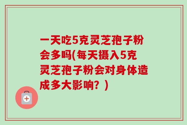 一天吃5克灵芝孢子粉会多吗(每天摄入5克灵芝孢子粉会对身体造成多大影响？)-第1张图片-卓越灵芝孢子粉
