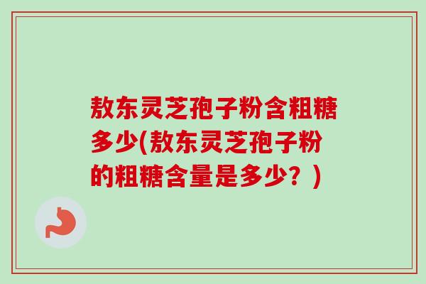 敖东灵芝孢子粉含粗糖多少(敖东灵芝孢子粉的粗糖含量是多少？)-第1张图片-卓越灵芝孢子粉