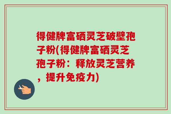 得健牌富硒灵芝破壁孢子粉(得健牌富硒灵芝孢子粉:释放灵芝营养,提升免疫力)-第1张图片-卓越灵芝孢子粉 得健牌富硒灵芝破壁孢子粉(得健牌富硒灵芝孢子粉:释放灵芝营养,提升免疫力)-第1张图片-卓越灵芝孢子粉
