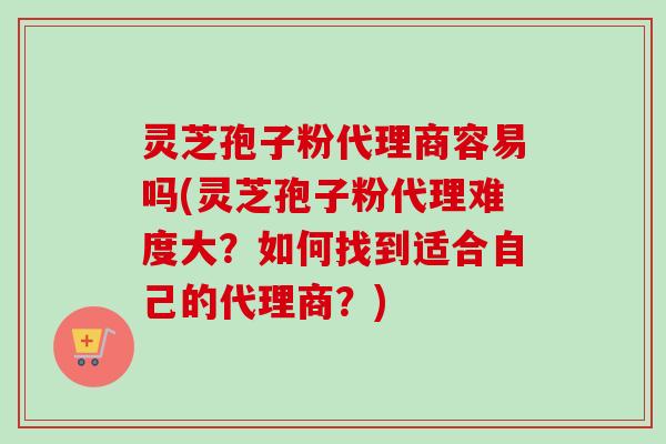 灵芝孢子粉代理商容易吗(灵芝孢子粉代理难度大?如何找到适合自己的代理商?)-第1张图片-卓越灵芝孢子粉 灵芝孢子粉代理商容易吗(灵芝孢子粉代理难度大?如何找到适合自己的代理商?)-第1张图片-卓越灵芝孢子粉