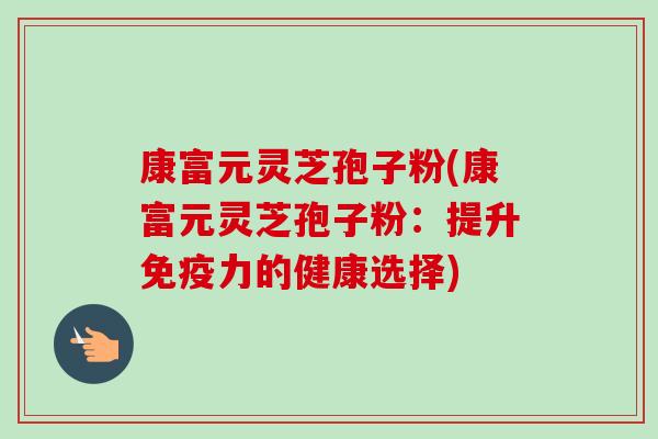 康富元灵芝孢子粉(康富元灵芝孢子粉:提升免疫力的健康选择)-第1张图片-卓越灵芝孢子粉 康富元灵芝孢子粉(康富元灵芝孢子粉:提升免疫力的健康选择)-第1张图片-卓越灵芝孢子粉