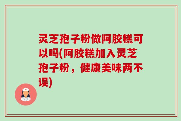 灵芝孢子粉做阿胶糕可以吗(阿胶糕加入灵芝孢子粉,健康美味两不误)-第1张图片-卓越灵芝孢子粉 灵芝孢子粉做阿胶糕可以吗(阿胶糕加入灵芝孢子粉,健康美味两不误)-第1张图片-卓越灵芝孢子粉