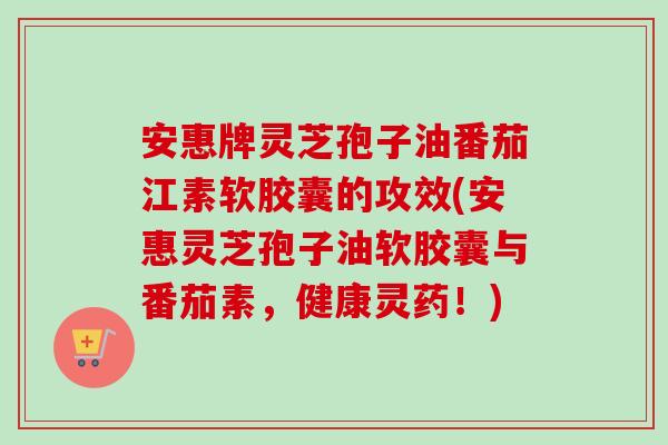 安惠牌灵芝孢子油番茄江素软胶囊的攻效(安惠灵芝孢子油软胶囊与番茄素，健康灵药！)-第1张图片-卓越灵芝孢子粉