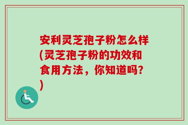 安利灵芝孢子粉怎么样(灵芝孢子粉的功效和食用方法,你知道吗?)-第1张图片-卓越灵芝孢子粉 安利灵芝孢子粉怎么样(灵芝孢子粉的功效和食用方法,你知道吗?)-第1张图片-卓越灵芝孢子粉