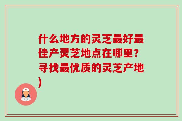什么地方的灵芝最好最佳产灵芝地点在哪里？寻找最优质的灵芝产地)-第1张图片-卓越灵芝孢子粉