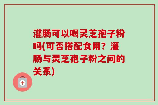 灌肠可以喝灵芝孢子粉吗(可否搭配食用？灌肠与灵芝孢子粉之间的关系)-第1张图片-卓越灵芝孢子粉