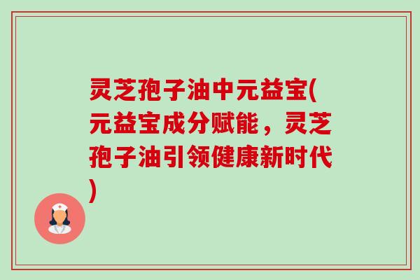 灵芝孢子油中元益宝(元益宝成分赋能，灵芝孢子油引领健康新时代)-第1张图片-卓越灵芝孢子粉