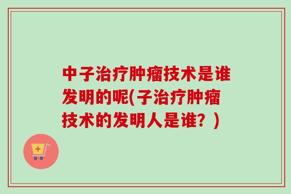 中子治疗肿瘤技术是谁发明的呢(子治疗肿瘤技术的发明人是谁?)-第1张图片-卓越灵芝孢子粉 中子治疗肿瘤技术是谁发明的呢(子治疗肿瘤技术的发明人是谁?)-第1张图片-卓越灵芝孢子粉