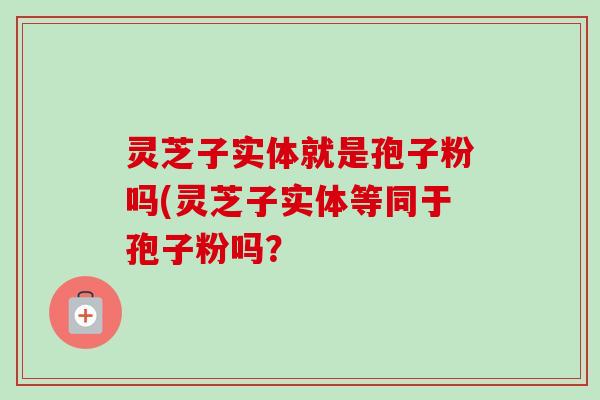 灵芝子实体就是孢子粉吗(灵芝子实体等同于孢子粉吗?-第1张图片-卓越灵芝孢子粉 灵芝子实体就是孢子粉吗(灵芝子实体等同于孢子粉吗?-第1张图片-卓越灵芝孢子粉