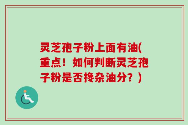 灵芝孢子粉上面有油(重点!如何判断灵芝孢子粉是否搀杂油分?)-第1张图片-卓越灵芝孢子粉 灵芝孢子粉上面有油(重点!如何判断灵芝孢子粉是否搀杂油分?)-第1张图片-卓越灵芝孢子粉