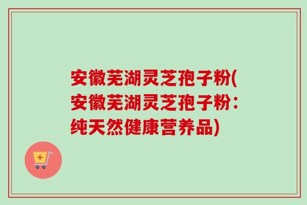安徽芜湖灵芝孢子粉(安徽芜湖灵芝孢子粉：纯天然健康营养品)-第1张图片-卓越灵芝孢子粉