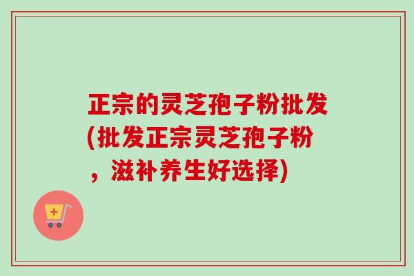 正宗的灵芝孢子粉批发(批发正宗灵芝孢子粉,滋补养生好选择)-第1张图片-卓越灵芝孢子粉 正宗的灵芝孢子粉批发(批发正宗灵芝孢子粉,滋补养生好选择)-第1张图片-卓越灵芝孢子粉
