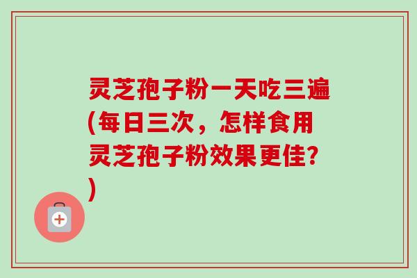 灵芝孢子粉一天吃三遍(每日三次,怎样食用灵芝孢子粉效果更佳?)-第1张图片-卓越灵芝孢子粉 灵芝孢子粉一天吃三遍(每日三次,怎样食用灵芝孢子粉效果更佳?)-第1张图片-卓越灵芝孢子粉