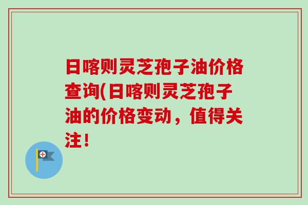 日喀则灵芝孢子油价格查询(日喀则灵芝孢子油的价格变动,值得关注!-第1张图片-卓越灵芝孢子粉 日喀则灵芝孢子油价格查询(日喀则灵芝孢子油的价格变动,值得关注!-第1张图片-卓越灵芝孢子粉