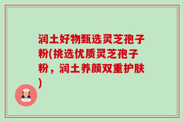 润土好物甄选灵芝孢子粉(挑选优质灵芝孢子粉,润土养颜双重护肤)-第1张图片-卓越灵芝孢子粉 润土好物甄选灵芝孢子粉(挑选优质灵芝孢子粉,润土养颜双重护肤)-第1张图片-卓越灵芝孢子粉