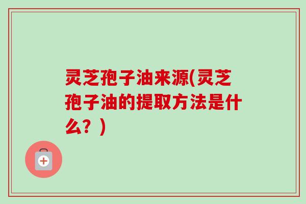 灵芝孢子油来源(灵芝孢子油的提取方法是什么？)-第1张图片-卓越灵芝孢子粉