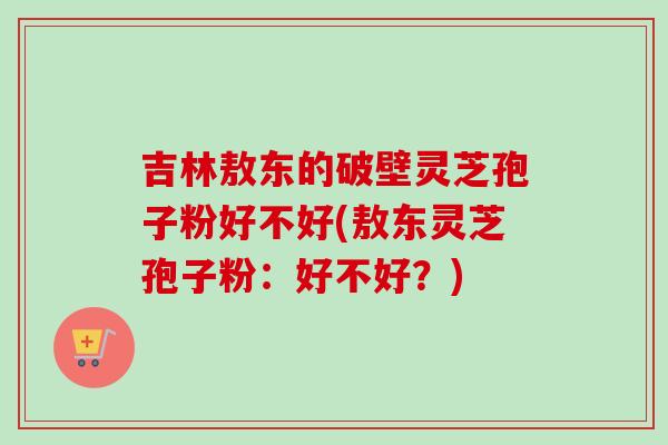 吉林敖东的破壁灵芝孢子粉好不好(敖东灵芝孢子粉:好不好?)-第1张图片-卓越灵芝孢子粉 吉林敖东的破壁灵芝孢子粉好不好(敖东灵芝孢子粉:好不好?)-第1张图片-卓越灵芝孢子粉