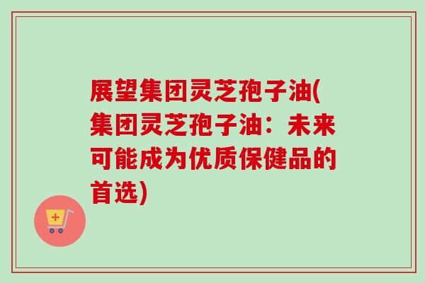 展望集团灵芝孢子油(集团灵芝孢子油:未来可能成为优质保健品的首选)-第1张图片-卓越灵芝孢子粉 展望集团灵芝孢子油(集团灵芝孢子油:未来可能成为优质保健品的首选)-第1张图片-卓越灵芝孢子粉