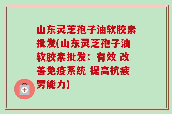 山东灵芝孢子油软胶素批发(山东灵芝孢子油软胶素批发:有效 改善免疫系统 提高抗疲劳能力)-第1张图片-卓越灵芝孢子粉 山东灵芝孢子油软胶素批发(山东灵芝孢子油软胶素批发:有效 改善免疫系统 提高抗疲劳能力)-第1张图片-卓越灵芝孢子粉