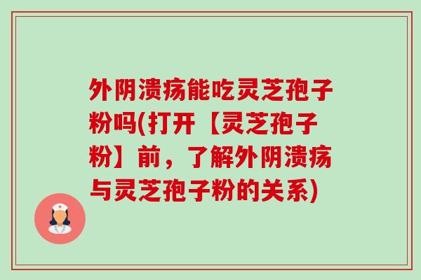 外阴溃疡能吃灵芝孢子粉吗(打开【灵芝孢子粉】前,了解外阴溃疡与灵芝孢子粉的关系)-第1张图片-卓越灵芝孢子粉 外阴溃疡能吃灵芝孢子粉吗(打开【灵芝孢子粉】前,了解外阴溃疡与灵芝孢子粉的关系)-第1张图片-卓越灵芝孢子粉