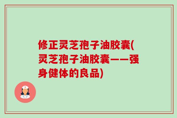 修正灵芝孢子油胶囊(灵芝孢子油胶囊——强身健体的良品)-第1张图片-卓越灵芝孢子粉