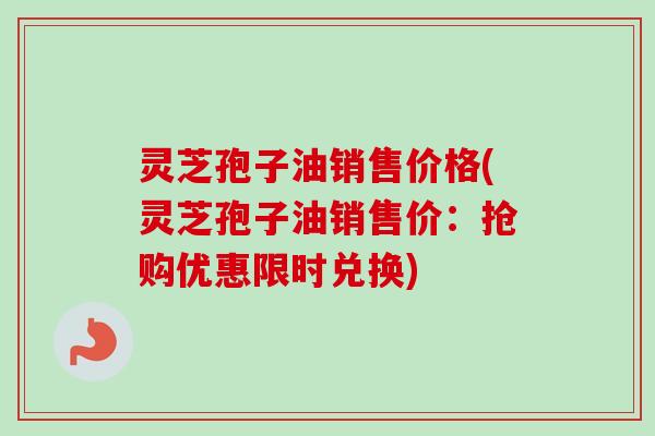 灵芝孢子油销售价格(灵芝孢子油销售价:抢购优惠限时兑换)-第1张图片-卓越灵芝孢子粉 灵芝孢子油销售价格(灵芝孢子油销售价:抢购优惠限时兑换)-第1张图片-卓越灵芝孢子粉