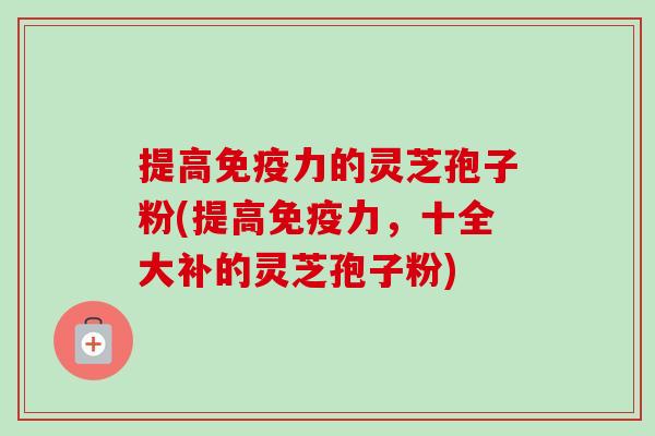 提高免疫力的灵芝孢子粉(提高免疫力,十全大补的灵芝孢子粉)-第1张图片-卓越灵芝孢子粉 提高免疫力的灵芝孢子粉(提高免疫力,十全大补的灵芝孢子粉)-第1张图片-卓越灵芝孢子粉