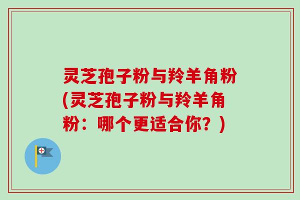 灵芝孢子粉与羚羊角粉(灵芝孢子粉与羚羊角粉:哪个更适合你?)-第1张图片-卓越灵芝孢子粉 灵芝孢子粉与羚羊角粉(灵芝孢子粉与羚羊角粉:哪个更适合你?)-第1张图片-卓越灵芝孢子粉
