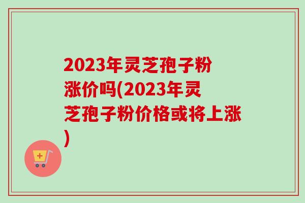 2023年灵芝孢子粉涨价吗(2023年灵芝孢子粉价格或将上涨)-第1张图片-卓越灵芝孢子粉 2023年灵芝孢子粉涨价吗(2023年灵芝孢子粉价格或将上涨)-第1张图片-卓越灵芝孢子粉