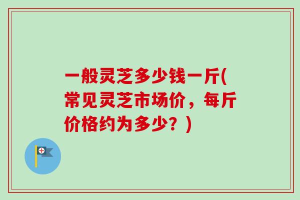 一般灵芝多少钱一斤(常见灵芝市场价，每斤价格约为多少？)-第1张图片-卓越灵芝孢子粉