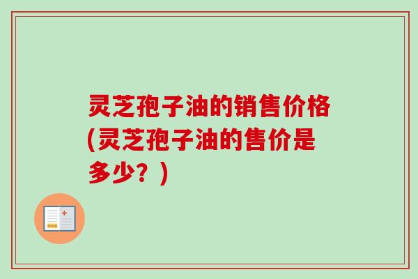 灵芝孢子油的销售价格(灵芝孢子油的售价是多少？)-第1张图片-卓越灵芝孢子粉
