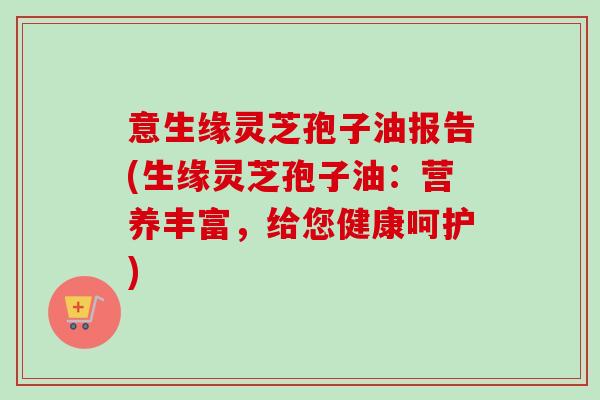 意生缘灵芝孢子油报告(生缘灵芝孢子油:营养丰富,给您健康呵护)-第1张图片-卓越灵芝孢子粉 意生缘灵芝孢子油报告(生缘灵芝孢子油:营养丰富,给您健康呵护)-第1张图片-卓越灵芝孢子粉