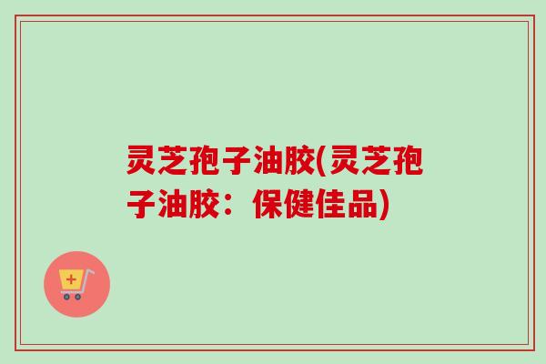 灵芝孢子油胶(灵芝孢子油胶:保健佳品)-第1张图片-卓越灵芝孢子粉 灵芝孢子油胶(灵芝孢子油胶:保健佳品)-第1张图片-卓越灵芝孢子粉