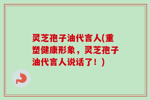 灵芝孢子油代言人(重塑健康形象,灵芝孢子油代言人说话了!)-第1张图片-卓越灵芝孢子粉 灵芝孢子油代言人(重塑健康形象,灵芝孢子油代言人说话了!)-第1张图片-卓越灵芝孢子粉