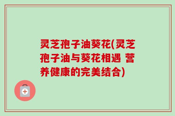 灵芝孢子油葵花(灵芝孢子油与葵花相遇 营养健康的完美结合)-第1张图片-卓越灵芝孢子粉 灵芝孢子油葵花(灵芝孢子油与葵花相遇 营养健康的完美结合)-第1张图片-卓越灵芝孢子粉