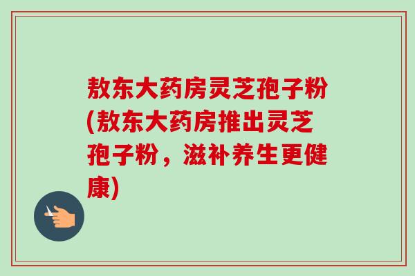 敖东大药房灵芝孢子粉(敖东大药房推出灵芝孢子粉,滋补养生更健康)-第1张图片-卓越灵芝孢子粉 敖东大药房灵芝孢子粉(敖东大药房推出灵芝孢子粉,滋补养生更健康)-第1张图片-卓越灵芝孢子粉