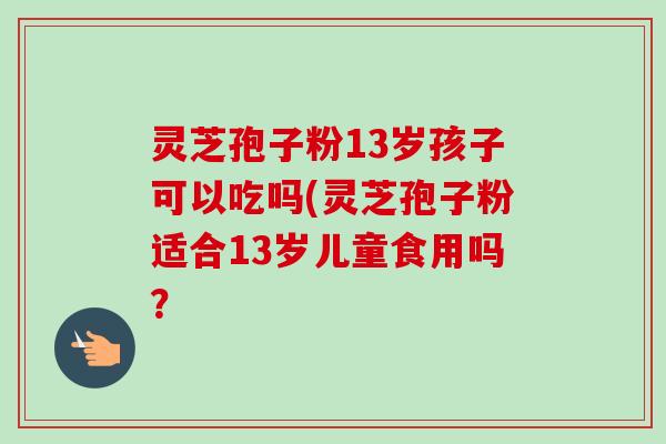 灵芝孢子粉13岁孩子可以吃吗(灵芝孢子粉适合13岁儿童食用吗?-第1张图片-卓越灵芝孢子粉 灵芝孢子粉13岁孩子可以吃吗(灵芝孢子粉适合13岁儿童食用吗?-第1张图片-卓越灵芝孢子粉