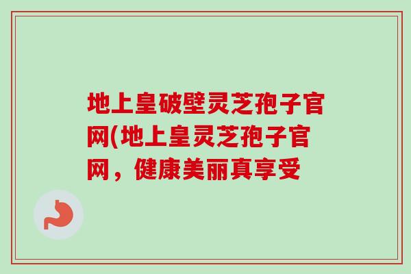 地上皇破壁灵芝孢子官网(地上皇灵芝孢子官网,健康美丽真享受-第1张图片-卓越灵芝孢子粉 地上皇破壁灵芝孢子官网(地上皇灵芝孢子官网,健康美丽真享受-第1张图片-卓越灵芝孢子粉