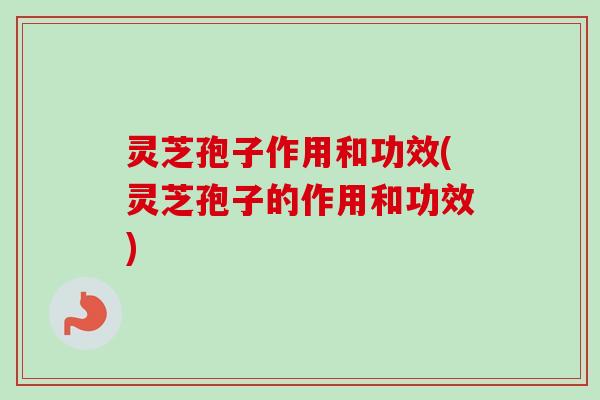 灵芝孢子作用和功效(灵芝孢子的作用和功效)-第1张图片-卓越灵芝孢子粉