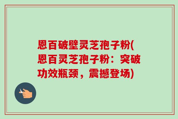 恩百破壁灵芝孢子粉(恩百灵芝孢子粉:突破功效瓶颈,震撼登场)-第1张图片-卓越灵芝孢子粉 恩百破壁灵芝孢子粉(恩百灵芝孢子粉:突破功效瓶颈,震撼登场)-第1张图片-卓越灵芝孢子粉