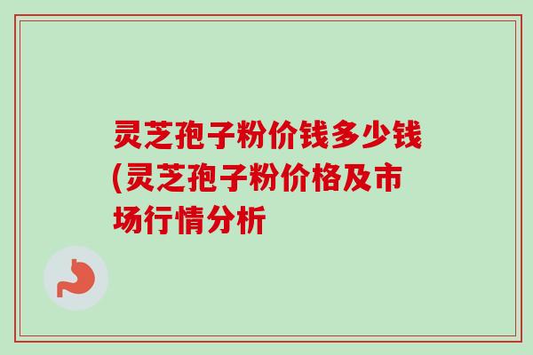 灵芝孢子粉价钱多少钱(灵芝孢子粉价格及市场行情分析-第1张图片-卓越灵芝孢子粉