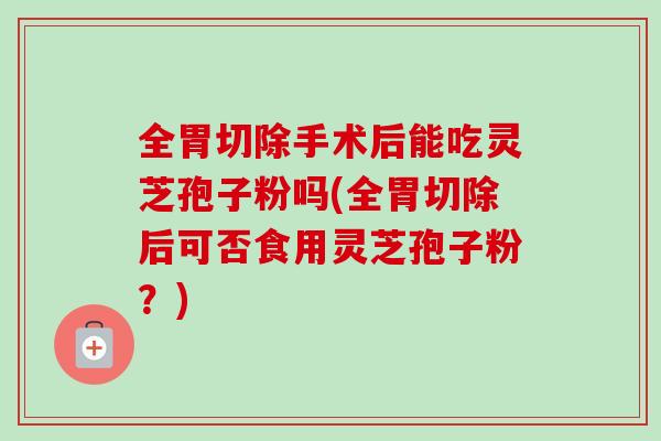 全胃切除手术后能吃灵芝孢子粉吗(全胃切除后可否食用灵芝孢子粉?)-第1张图片-卓越灵芝孢子粉 全胃切除手术后能吃灵芝孢子粉吗(全胃切除后可否食用灵芝孢子粉?)-第1张图片-卓越灵芝孢子粉