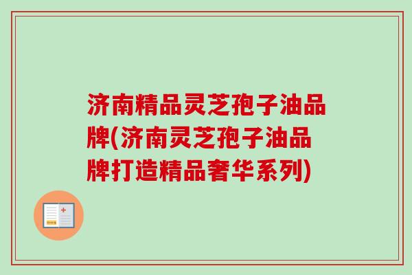 济南精品灵芝孢子油品牌(济南灵芝孢子油品牌打造精品奢华系列)-第1张图片-卓越灵芝孢子粉