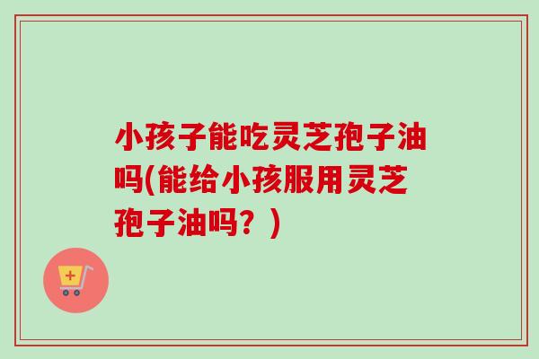 小孩子能吃灵芝孢子油吗(能给小孩服用灵芝孢子油吗？)-第1张图片-卓越灵芝孢子粉