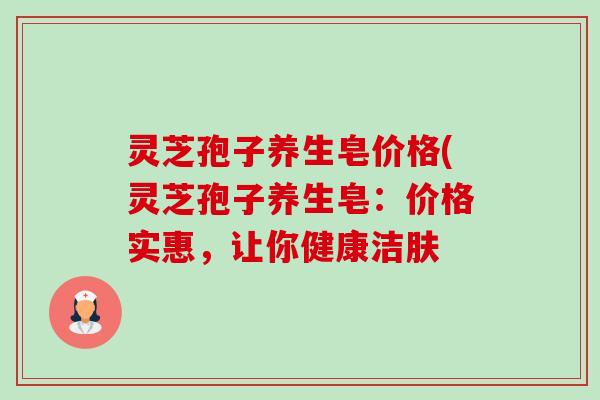 灵芝孢子养生皂价格(灵芝孢子养生皂:价格实惠,让你健康洁肤-第1张图片-卓越灵芝孢子粉 灵芝孢子养生皂价格(灵芝孢子养生皂:价格实惠,让你健康洁肤-第1张图片-卓越灵芝孢子粉